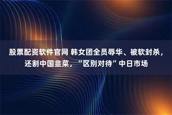 股票配资软件官网 韩女团全员辱华、被软封杀，还割中国韭菜，“区别对待”中日市场