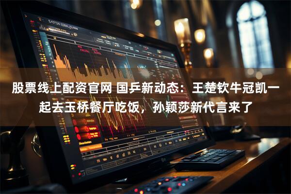 股票线上配资官网 国乒新动态：王楚钦牛冠凯一起去玉桥餐厅吃饭，孙颖莎新代言来了