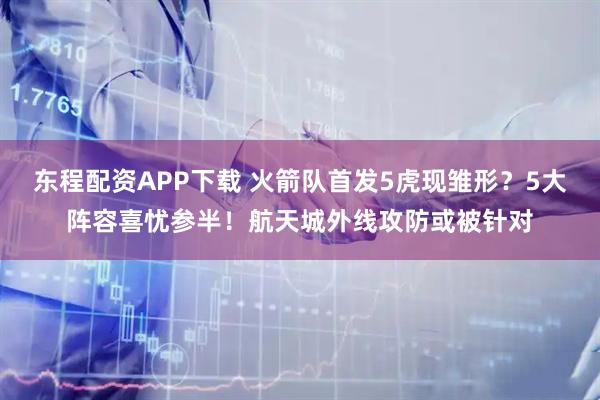 东程配资APP下载 火箭队首发5虎现雏形？5大阵容喜忧参半！航天城外线攻防或被针对