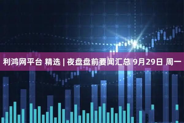 利鸿网平台 精选 | 夜盘盘前要闻汇总 9月29日 周一
