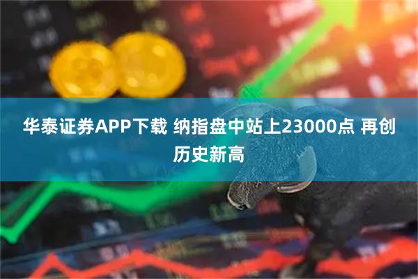 华泰证券APP下载 纳指盘中站上23000点 再创历史新高