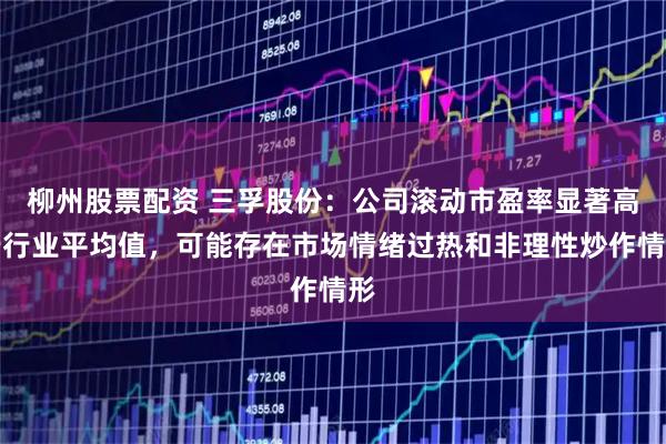 柳州股票配资 三孚股份：公司滚动市盈率显著高于行业平均值，可能存在市场情绪过热和非理性炒作情形