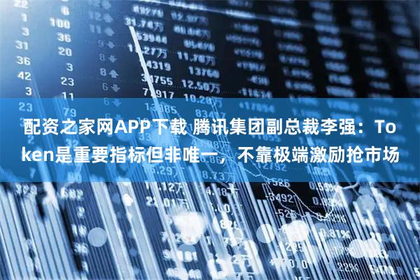 配资之家网APP下载 腾讯集团副总裁李强：Token是重要指标但非唯一，不靠极端激励抢市场