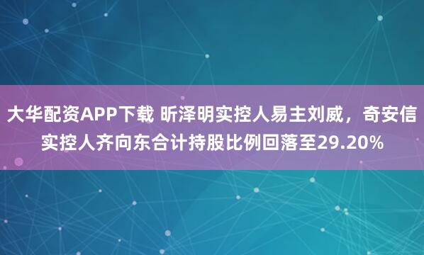 大华配资APP下载 昕泽明实控人易主刘威，奇安信实控人齐向东合计持股比例回落至29.20%