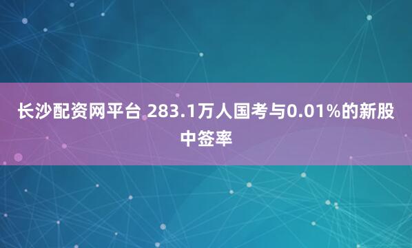 长沙配资网平台 283.1万人国考与0.01%的新股中签率