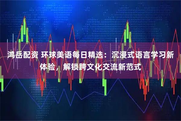 鸿岳配资 环球美语每日精选:沉浸式语言学习新体验,解锁跨文化交流新范式