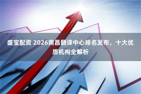 盛宝配资 2026南昌翻译中心排名发布，十大优质机构全解析