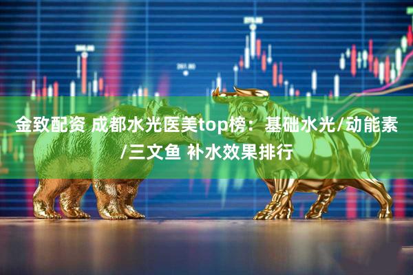金致配资 成都水光医美top榜：基础水光/动能素/三文鱼 补水效果排行