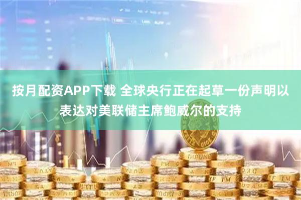 按月配资APP下载 全球央行正在起草一份声明以表达对美联储主席鲍威尔的支持
