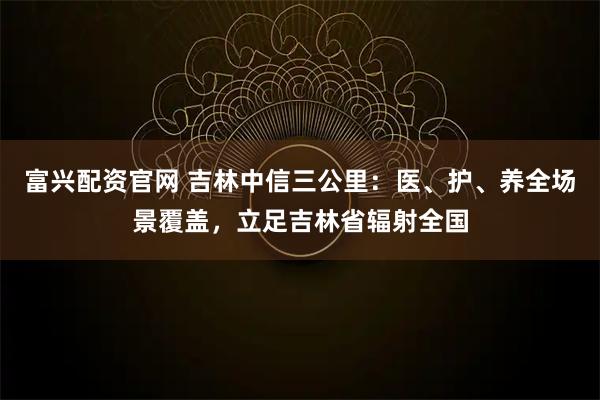 富兴配资官网 吉林中信三公里：医、护、养全场景覆盖，立足吉林省辐射全国