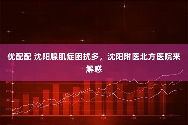 优配配 沈阳腺肌症困扰多，沈阳附医北方医院来解惑