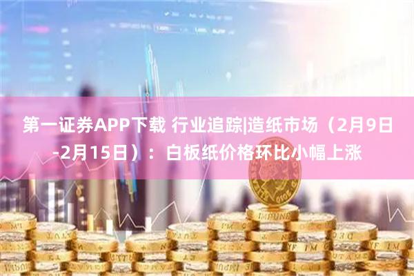 第一证券APP下载 行业追踪|造纸市场(2月9日-2月15日):白板纸价格环比小幅上涨
