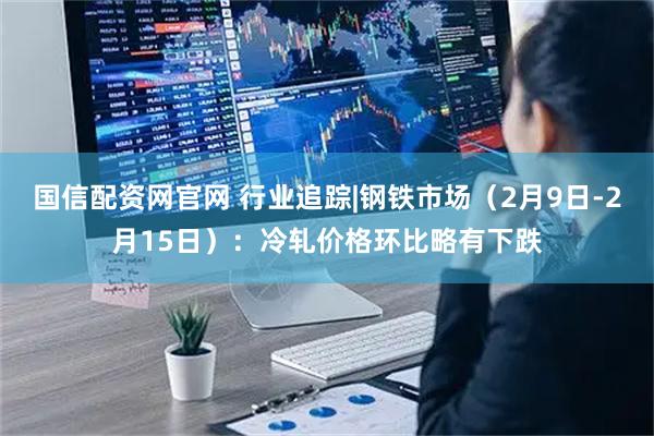 国信配资网官网 行业追踪|钢铁市场（2月9日-2月15日）：冷轧价格环比略有下跌