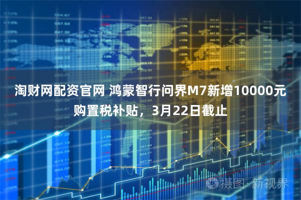 淘财网配资官网 鸿蒙智行问界M7新增10000元购置税补贴,3月22日截止