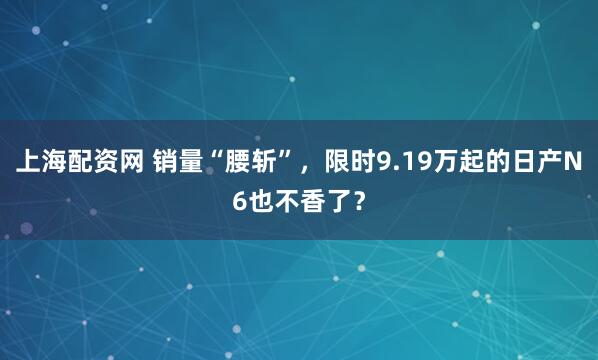 上海配资网 销量“腰斩”，限时9.19万起的日产N6也不香了？
