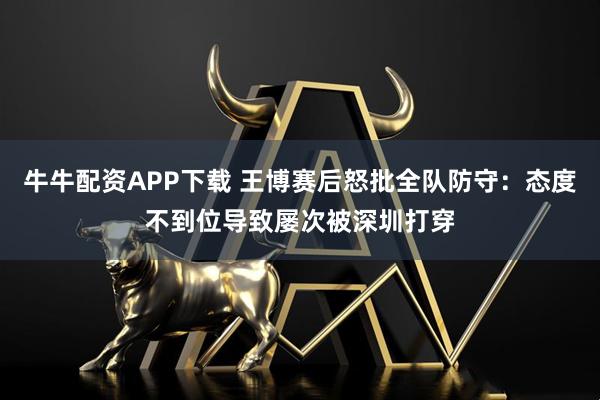 牛牛配资APP下载 王博赛后怒批全队防守：态度不到位导致屡次被深圳打穿