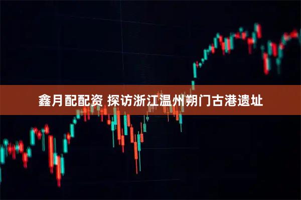 鑫月配配资 探访浙江温州朔门古港遗址