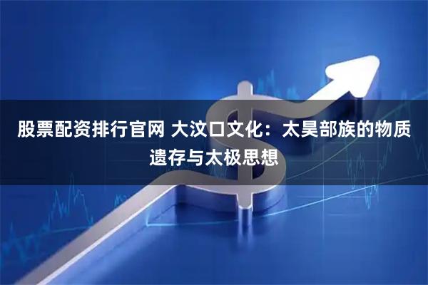 股票配资排行官网 大汶口文化：太昊部族的物质遗存与太极思想