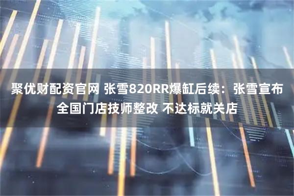 聚优财配资官网 张雪820RR爆缸后续：张雪宣布全国门店技师整改 不达标就关店
