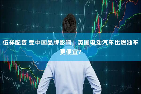 伍祥配资 受中国品牌影响，英国电动汽车比燃油车更便宜？