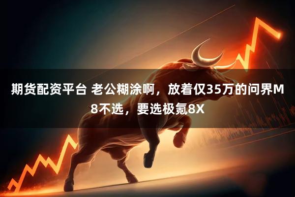 期货配资平台 老公糊涂啊，放着仅35万的问界M8不选，要选极氪8X
